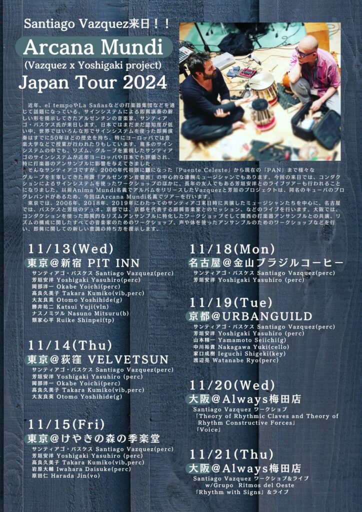 Santiago Vazquez来日！！

Arcana Mundi (Vazquez x Yoshigaki project) Japan Tour 2024

11/13（水）
新宿Pit Inn
サンティアゴ・バスケス Santiago Vazquez（perc）
芳垣安洋 Yoshigaki Yasuhiro（perc）
岡部洋一 Okabe Yoichi（perc）
高良久美子 Takara Kumiko（vib,perc）
大友良英 Otomo Yoshihide（g）
勝井祐二 Katsui Yuji（vln）
ナスノミツル Nasuno Mitsuru（b）
類家心平 Ruike Shinpei（tp）

¥4950（4500+税）
19:00開場　19:30開演
〒160-0022 東京都新宿区新宿２丁目１２−４ アコードビル
03 3354 2024
http://pit-inn.com/

11/14（木）
荻窪 Velvetsun
サンティアゴ・バスケス Santiago Vazquez（perc）
芳垣安洋 Yoshigaki Yasuhiro （perc）
岡部洋一 Okabe Yoichi（perc）
高良久美子 Takara Kumiko（vib,perc）
大友良英 Otomo Yoshihide（g）

￥4000/4500
19:00開場　19:30開演
〒167-0051 東京都杉並区荻窪３丁目４７−２１ サンライズビル 1F
http://www.velvetsun.jp/

11/15（金）
東京練馬 けやきの森の季楽堂
サンティアゴ・バスケス Santiago Vazquez（perc）
芳垣安洋 Yoshigaki Yasuhiro （perc）
高良久美子 Takara Kumiko（vib,perc）
岩原大輔 Iwahara Daisuke（perc）
原田仁 Harada Jin（vo）

￥4000/4500
14:30開場　15:00開演
〒179-0085 東京都練馬区早宮3−41−13
Whttps://www.kirakudow.jp/

11/18（月）
名古屋金山 ブラジルコーヒー
サンティアゴ・バスケス Santiago Vazquez（perc）
芳垣安洋 Yoshigaki Yasuhiro （perc）

￥4000/4500
〒460-0022 愛知県名古屋市中区金山４丁目６−２２ 金山コスモビル 1階
http://kanayamabrazil.net/

11/19（火）
京都 UrBANGUILD
サンティアゴ・バスケス Santiago Vazquez（perc）
芳垣安洋 Yoshigaki Yasuhiro （perc）
山本精一 Yamamoto Seiichi（g）
中川裕貴 Nakagawa Yuki（cello）
家口成樹 Ieguchi Shigeki（key）
渡辺亮 Watanabe Ryo（perc）

￥4000/4500
18:30開場 19:30開演
〒604-8017 京都府京都市中京区材木町１８０ 3F
http://urbanguild.net/

11/20（水）
大阪梅田 Always
KRE（関西リズムアンサンブル）主催
“Santiago Vazquez ワークショプ“
「Theory of Rhythmic Claves and Theory of Rhythm Constructive Forces」

￥4500（一コマのみの場合は￥2500）
15:00/19:30
〒530-0055 大阪府大阪市北区野崎町６−８ トレックノース梅田ビル B1
http://www.always-live.info/index.html

11/21（木）
大阪梅田 Always
KRE（関西リズムアンサンブル）主催
“Santiago Vazquez ワークショプ&ライブw/Grupo Ritmos del Oeste“
「Rhythm with Signs」

￥5000（昼間ワークショップのみ￥3000, 過去にKREのワークショプ経験者のライブ参加のみ￥3000）
15:00 ワークショップ/19:30 ワークショップ＆ライブ
〒530-0055 大阪府大阪市北区野崎町６−８ トレックノース梅田ビル B1